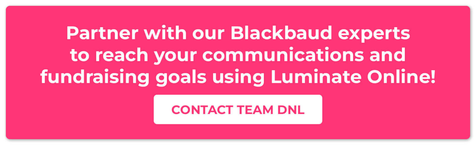 Partner with our Blackbaud experts to reach your communications and fundraising goals using Luminate Online! Contact Team DNL.