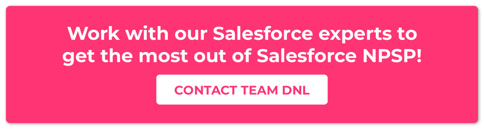 Work with our Salesforce experts to get the most out of Salesforce NPSP! Contact Team DNL. 