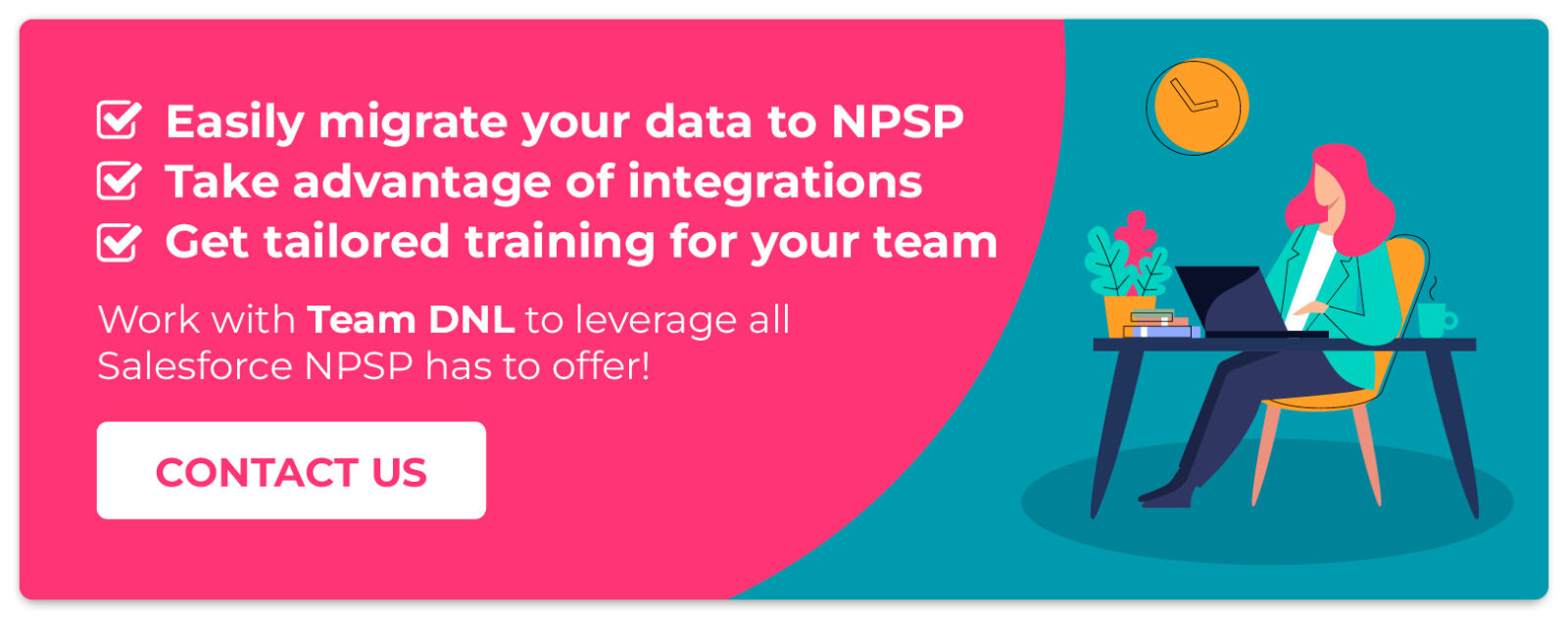 Work with Team DNL to leverage all Salesforce NPSP has to offer! Contact us.