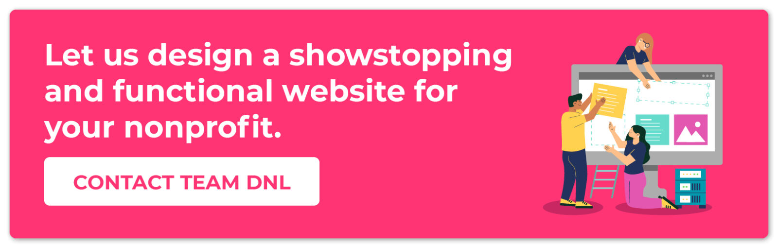 Let us design a showstopping and functional website for your nonprofit. Contact Team DNL!