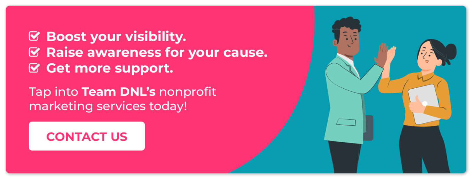 Boost your visibility. Raise awareness for your cause. Get more support. Tap into Team DNL's nonprofit marketing services today. CONTACT US